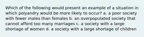 Which of the following would present an example of a situation in which polyandry would be more likely to occur? a. a poor society with fewer males than females b. an overpopulated society that cannot afford too many marriages c. a society with a large shortage of women d. a society with a large shortage of children