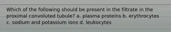 Which of the following should be present in the filtrate in the proximal convoluted tubule? a. plasma proteins b. erythrocytes c. sodium and potassium ions d. leukocytes