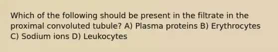 Which of the following should be present in the filtrate in the proximal convoluted tubule? A) Plasma proteins B) Erythrocytes C) Sodium ions D) Leukocytes