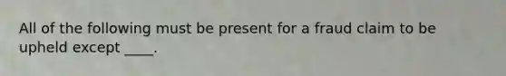 All of the following must be present for a fraud claim to be upheld except ____.
