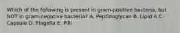 Which of the following is present in gram-positive bacteria, but NOT in gram-negative bacteria? A. Peptidoglycan B. Lipid A C. Capsule D. Flagella E. Pilli