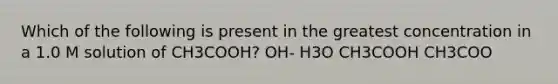 Which of the following is present in the greatest concentration in a 1.0 M solution of CH3COOH? OH- H3O CH3COOH CH3COO