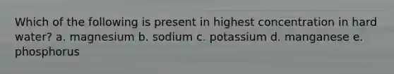 Which of the following is present in highest concentration in hard water? a. magnesium b. sodium c. potassium d. manganese e. phosphorus