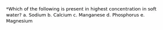 *Which of the following is present in highest concentration in soft water? a. Sodium b. Calcium c. Manganese d. Phosphorus e. Magnesium