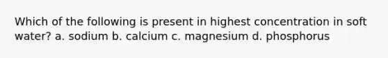 Which of the following is present in highest concentration in soft water? a. sodium b. calcium c. magnesium d. phosphorus