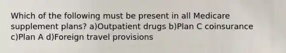 Which of the following must be present in all Medicare supplement plans? a)Outpatient drugs b)Plan C coinsurance c)Plan A d)Foreign travel provisions