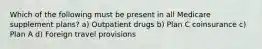 Which of the following must be present in all Medicare supplement plans? a) Outpatient drugs b) Plan C coinsurance c) Plan A d) Foreign travel provisions