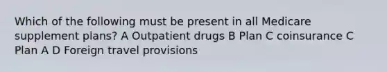 Which of the following must be present in all Medicare supplement plans? A Outpatient drugs B Plan C coinsurance C Plan A D Foreign travel provisions