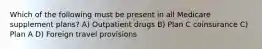 Which of the following must be present in all Medicare supplement plans? A) Outpatient drugs B) Plan C coinsurance C) Plan A D) Foreign travel provisions