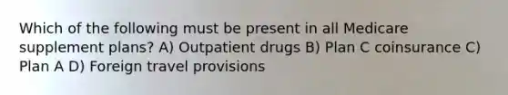 Which of the following must be present in all Medicare supplement plans? A) Outpatient drugs B) Plan C coinsurance C) Plan A D) Foreign travel provisions