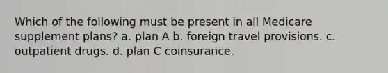 Which of the following must be present in all Medicare supplement plans? a. plan A b. foreign travel provisions. c. outpatient drugs. d. plan C coinsurance.