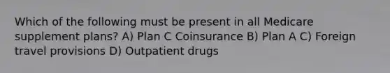 Which of the following must be present in all Medicare supplement plans? A) Plan C Coinsurance B) Plan A C) Foreign travel provisions D) Outpatient drugs