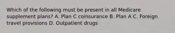 Which of the following must be present in all Medicare supplement plans? A. Plan C coinsurance B. Plan A C. Foreign travel provisions D. Outpatient drugs