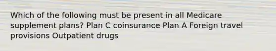 Which of the following must be present in all Medicare supplement plans? Plan C coinsurance Plan A Foreign travel provisions Outpatient drugs