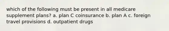 which of the following must be present in all medicare supplement plans? a. plan C coinsurance b. plan A c. foreign travel provisions d. outpatient drugs