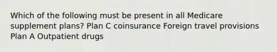 Which of the following must be present in all Medicare supplement plans? Plan C coinsurance Foreign travel provisions Plan A Outpatient drugs