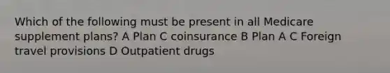 Which of the following must be present in all Medicare supplement plans? A Plan C coinsurance B Plan A C Foreign travel provisions D Outpatient drugs