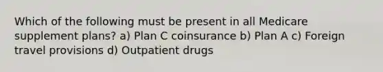 Which of the following must be present in all Medicare supplement plans? a) Plan C coinsurance b) Plan A c) Foreign travel provisions d) Outpatient drugs