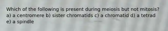 Which of the following is present during meiosis but not mitosis? a) a centromere b) sister chromatids c) a chromatid d) a tetrad e) a spindle