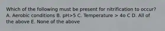 Which of the following must be present for nitrification to occur? A. Aerobic conditions B. pH>5 C. Temperature > 4o C D. All of the above E. None of the above