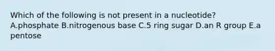 Which of the following is not present in a nucleotide? A.phosphate B.nitrogenous base C.5 ring sugar D.an R group E.a pentose