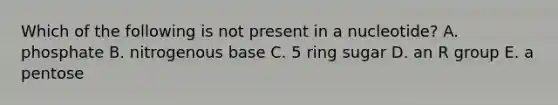 Which of the following is not present in a nucleotide? A. phosphate B. nitrogenous base C. 5 ring sugar D. an R group E. a pentose