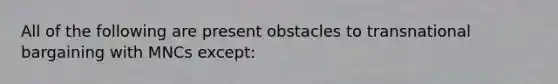 All of the following are present obstacles to transnational bargaining with MNCs except: