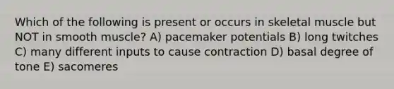 Which of the following is present or occurs in skeletal muscle but NOT in smooth muscle? A) pacemaker potentials B) long twitches C) many different inputs to cause contraction D) basal degree of tone E) sacomeres