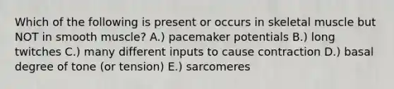 Which of the following is present or occurs in skeletal muscle but NOT in smooth muscle? A.) pacemaker potentials B.) long twitches C.) many different inputs to cause contraction D.) basal degree of tone (or tension) E.) sarcomeres