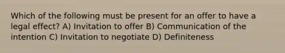 Which of the following must be present for an offer to have a legal effect? A) Invitation to offer B) Communication of the intention C) Invitation to negotiate D) Definiteness