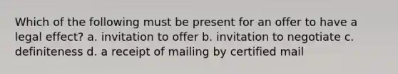 Which of the following must be present for an offer to have a legal effect? a. invitation to offer b. invitation to negotiate c. definiteness d. a receipt of mailing by certified mail