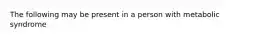 The following may be present in a person with metabolic syndrome