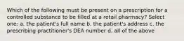 Which of the following must be present on a prescription for a controlled substance to be filled at a retail pharmacy? Select one: a. the patient's full name b. the patient's address c. the prescribing practitioner's DEA number d. all of the above