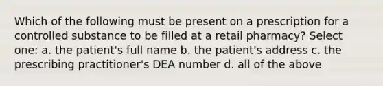 Which of the following must be present on a prescription for a controlled substance to be filled at a retail pharmacy? Select one: a. the patient's full name b. the patient's address c. the prescribing practitioner's DEA number d. all of the above