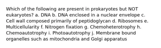 Which of the following are present in prokaryotes but NOT eukaryotes? a. DNA b. DNA enclosed in a nuclear envelope c. Cell wall composed primarily of peptidoglycan d. Ribosomes e. Multicellularity f. Nitrogen fixation g. Chemoheterotrophy h. Chemoautotrophy i. Photoautotrophy j. Membrane bound organelles such as mitochondria and Golgi apparatus