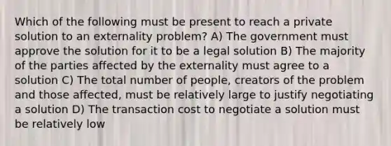 Which of the following must be present to reach a private solution to an externality problem? A) The government must approve the solution for it to be a legal solution B) The majority of the parties affected by the externality must agree to a solution C) The total number of people, creators of the problem and those affected, must be relatively large to justify negotiating a solution D) The transaction cost to negotiate a solution must be relatively low