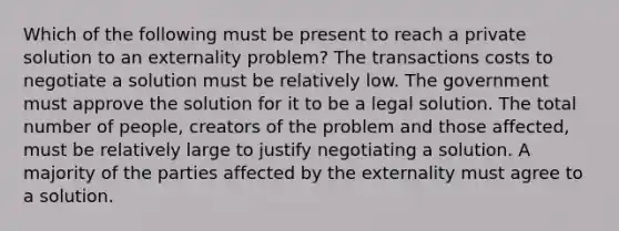 Which of the following must be present to reach a private solution to an externality problem? The transactions costs to negotiate a solution must be relatively low. The government must approve the solution for it to be a legal solution. The total number of people, creators of the problem and those affected, must be relatively large to justify negotiating a solution. A majority of the parties affected by the externality must agree to a solution.