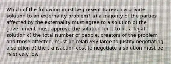 Which of the following must be present to reach a private solution to an externality problem? a) a majority of the parties affected by the externality must agree to a solution b) the government must approve the solution for it to be a legal solution c) the total number of people, creators of the problem and those affected, must be relatively large to justify negotiating a solution d) the transaction cost to negotiate a solution must be relatively low