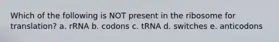 Which of the following is NOT present in the ribosome for translation? a. rRNA b. codons c. tRNA d. switches e. anticodons