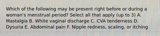 Which of the following may be present right before or during a woman's menstrual period? Select all that apply (up to 3) A. Mastalgia B. White vaginal discharge C. CVA tenderness D. Dysuria E. Abdominal pain F. Nipple redness, scaling, or itching