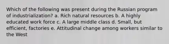 Which of the following was present during the Russian program of industrialization? a. Rich natural resources b. A highly educated work force c. A large middle class d. Small, but efficient, factories e. Attitudinal change among workers similar to the West