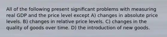 All of the following present signiﬁcant problems with measuring real GDP and the price level except A) changes in absolute price levels. B) changes in relative price levels. C) changes in the quality of goods over time. D) the introduction of new goods.