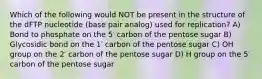 Which of the following would NOT be present in the structure of the dFTP nucleotide (base pair analog) used for replication? A) Bond to phosphate on the 5′ carbon of the pentose sugar B) Glycosidic bond on the 1′ carbon of the pentose sugar C) OH group on the 2′ carbon of the pentose sugar D) H group on the 5′ carbon of the pentose sugar