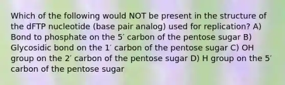 Which of the following would NOT be present in the structure of the dFTP nucleotide (base pair analog) used for replication? A) Bond to phosphate on the 5′ carbon of the pentose sugar B) Glycosidic bond on the 1′ carbon of the pentose sugar C) OH group on the 2′ carbon of the pentose sugar D) H group on the 5′ carbon of the pentose sugar