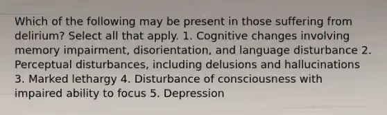 Which of the following may be present in those suffering from delirium? Select all that apply. 1. Cognitive changes involving memory impairment, disorientation, and language disturbance 2. Perceptual disturbances, including delusions and hallucinations 3. Marked lethargy 4. Disturbance of consciousness with impaired ability to focus 5. Depression