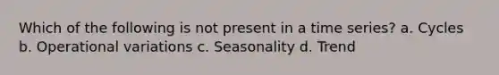 Which of the following is not present in a time series? a. Cycles b. Operational variations c. Seasonality d. Trend