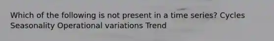 Which of the following is not present in a time series? Cycles Seasonality Operational variations Trend