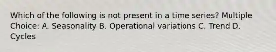 Which of the following is not present in a time series? Multiple Choice: A. Seasonality B. Operational variations C. Trend D. Cycles