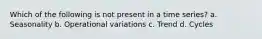 Which of the following is not present in a time series? a. Seasonality b. Operational variations c. Trend d. Cycles