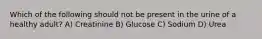 Which of the following should not be present in the urine of a healthy adult? A) Creatinine B) Glucose C) Sodium D) Urea